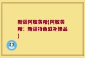 新疆阿胶黄精(阿胶黄精：新疆特色滋补佳品)