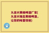 九吉兴黄精啤酒厂家(九吉兴推出黄精啤酒，让你的味蕾惊艳)