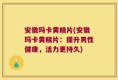 安徽玛卡黄精片(安徽玛卡黄精片：提升男性健康，活力更持久)