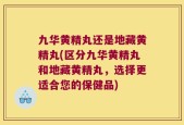 九华黄精丸还是地藏黄精丸(区分九华黄精丸和地藏黄精丸，选择更适合您的保健品)