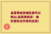 桑葚黄精茶哺乳期可以喝么(桑葚黄精茶：哺乳期安全饮用的选择)