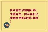 肉苁蓉杞子黄精红枣(中医养生：肉苁蓉杞子黄精红枣的功效与作用)
