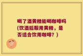 喝了酒黄精能喝咖啡吗(饮酒后服用黄精，是否适合饮用咖啡？)