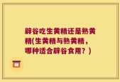 辟谷吃生黄精还是熟黄精(生黄精与熟黄精，哪种适合辟谷食用？)