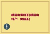 峨眉山黄精茶(峨眉山特产：黄精茶)