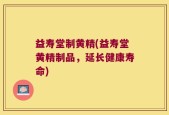 益寿堂制黄精(益寿堂黄精制品，延长健康寿命)