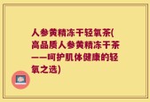 人参黄精冻干轻氧茶(高品质人参黄精冻干茶——呵护肌体健康的轻氧之选)