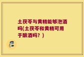 土茯苓与黄精能够泡酒吗(土茯苓和黄精可用于酿酒吗？)