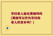 孕妇老人能吃黄精吗吗(黄精可以作为孕妇和老人的食补吗？)