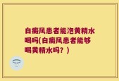 白癜风患者能泡黄精水喝吗(白癜风患者能够喝黄精水吗？)