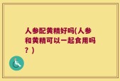 人参配黄精好吗(人参和黄精可以一起食用吗？)