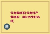 云南黄精茶(云南特产黄精茶：滋补养生好选择)