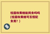 桂圆和黄精能同食吗吗(桂圆和黄精可否搭配食用？)