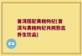 普洱搭配黄精枸杞(普洱与黄精枸杞共同熬出养生饮品)