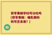 茯苓黄精孕妇可以吃吗(茯苓黄精：哺乳期妈妈可否食用？)