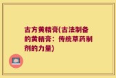 古方黄精膏(古法制备的黄精膏：传统草药制剂的力量)