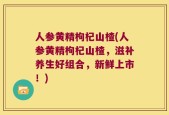 人参黄精枸杞山楂(人参黄精枸杞山楂，滋补养生好组合，新鲜上市！)