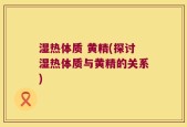 湿热体质 黄精(探讨湿热体质与黄精的关系)