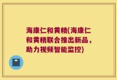 海康仁和黄精(海康仁和黄精联合推出新品，助力视频智能监控)