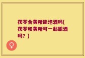 茯苓合黄精能泡酒吗(茯苓和黄精可一起酿酒吗？)