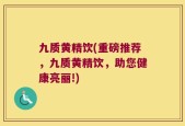 九质黄精饮(重磅推荐，九质黄精饮，助您健康亮丽!)