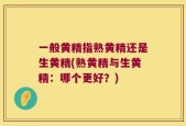 一般黄精指熟黄精还是生黄精(熟黄精与生黄精：哪个更好？)