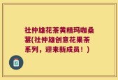 社仲雄花茶黄精玛咖桑葚(社仲雄创意花果茶系列，迎来新成员！)
