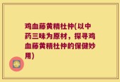 鸡血藤黄精杜仲(以中药三味为原材，探寻鸡血藤黄精杜仲的保健妙用)