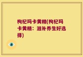 枸杞玛卡黄精(枸杞玛卡黄精：滋补养生好选择)