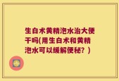 生白术黄精泡水治大便干吗(用生白术和黄精泡水可以缓解便秘？)