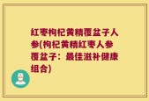红枣枸杞黄精覆盆子人参(枸杞黄精红枣人参覆盆子：最佳滋补健康组合)