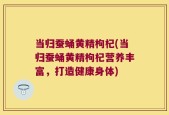 当归蚕蛹黄精枸杞(当归蚕蛹黄精枸杞营养丰富，打造健康身体)