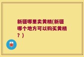 新疆哪里卖黄精(新疆哪个地方可以购买黄精？)