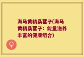 海马黄精桑葚子(海马黄精桑葚子：能量滋养丰富的健康组合)