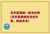 淫羊藿黄精一起泡水喝(淫羊藿黄精共泡水饮用，助益多多)