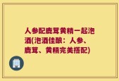 人参配鹿茸黄精一起泡酒(泡酒佳酿：人参、鹿茸、黄精完美搭配)
