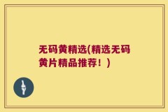 无码黄精选(精选无码黄片精品推荐!)