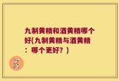 九制黄精和酒黄精哪个好(九制黄精与酒黄精：哪个更好？)