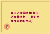 塞尔达加黄精力(塞尔达加黄精力——提升男性性能力的良药)
