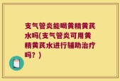 支气管炎能喝黄精黄芪水吗(支气管炎可用黄精黄芪水进行辅助治疗吗？)