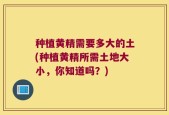 种植黄精需要多大的土(种植黄精所需土地大小，你知道吗？)