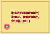 泡黄芪和黄精的功效(泡黄芪、黄精的功效，你知道几种？)