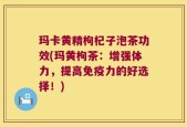 玛卡黄精枸杞子泡茶功效(玛黄枸茶：增强体力，提高免疫力的好选择！)