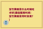 玉竹黄精膏什么时候吃才好(最佳服用时间：玉竹黄精膏何时食用？)
