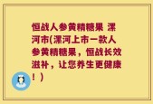 恒战人参黄精糖果 漯河市(漯河上市一款人参黄精糖果，恒战长效滋补，让您养生更健康！)