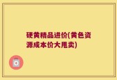 硬黄精品进价(黄色资源成本价大甩卖)