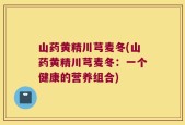 山药黄精川芎麦冬(山药黄精川芎麦冬：一个健康的营养组合)
