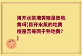 用开水蒸地黄精是熟地黄吗(用开水蒸的地黄精是否等同于熟地黄？)