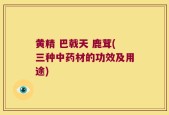 黄精 巴戟天 鹿茸(三种中药材的功效及用途)