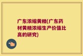 广东浓缩黄精(广东药材黄精浓缩生产价值比高的研究)